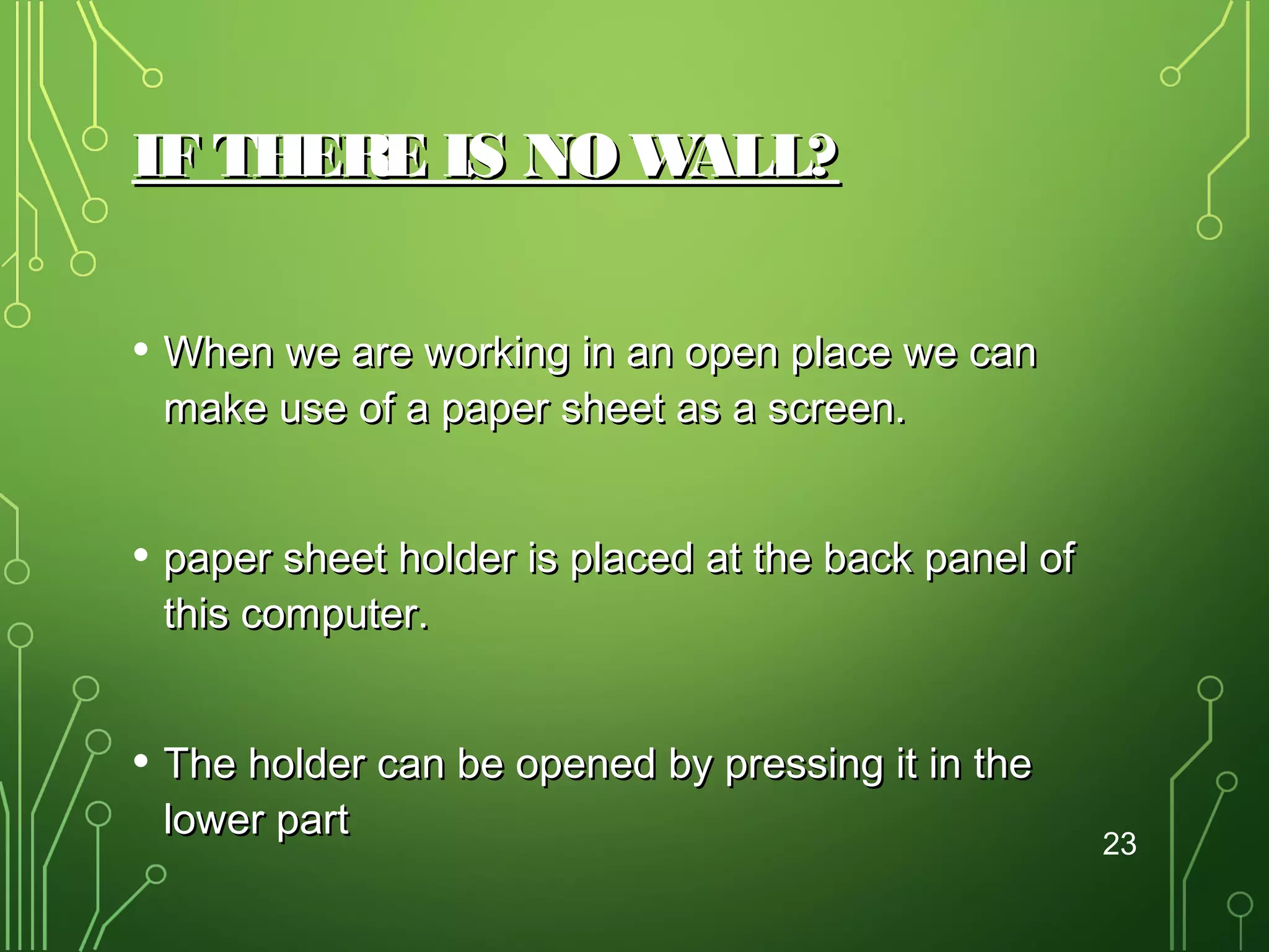 IF THERE IS NO W
ALL?
• When we are working in an open place we can
make use of a paper sheet as a screen.

• paper sheet holder is placed at the back panel of
this computer.

• The holder can be opened by pressing it in the
lower part

23

 