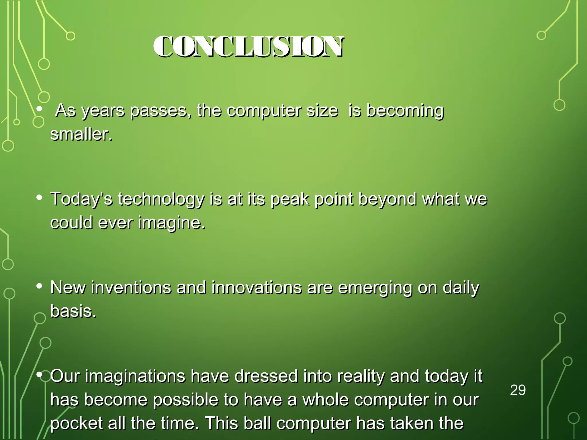 CONCLUSION
•

As years passes, the computer size is becoming
smaller.

•

Today’s technology is at its peak point beyond what we
could ever imagine.

•

New inventions and innovations are emerging on daily
basis.

•

Our imaginations have dressed into reality and today it
has become possible to have a whole computer in our
pocket all the time. This ball computer has taken the

29

 