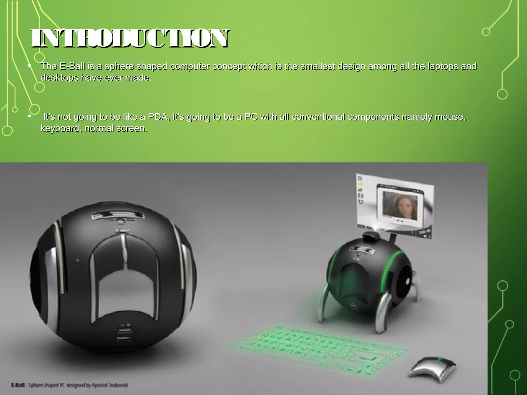 INTRODUCTION
• The E-Ball is a sphere shaped computer concept which is the smallest design among all the laptops and
desktops have ever made.

• It’s not going to be like a PDA, it’s going to be a PC with all conventional components namely mouse,
keyboard, normal screen.

3

 