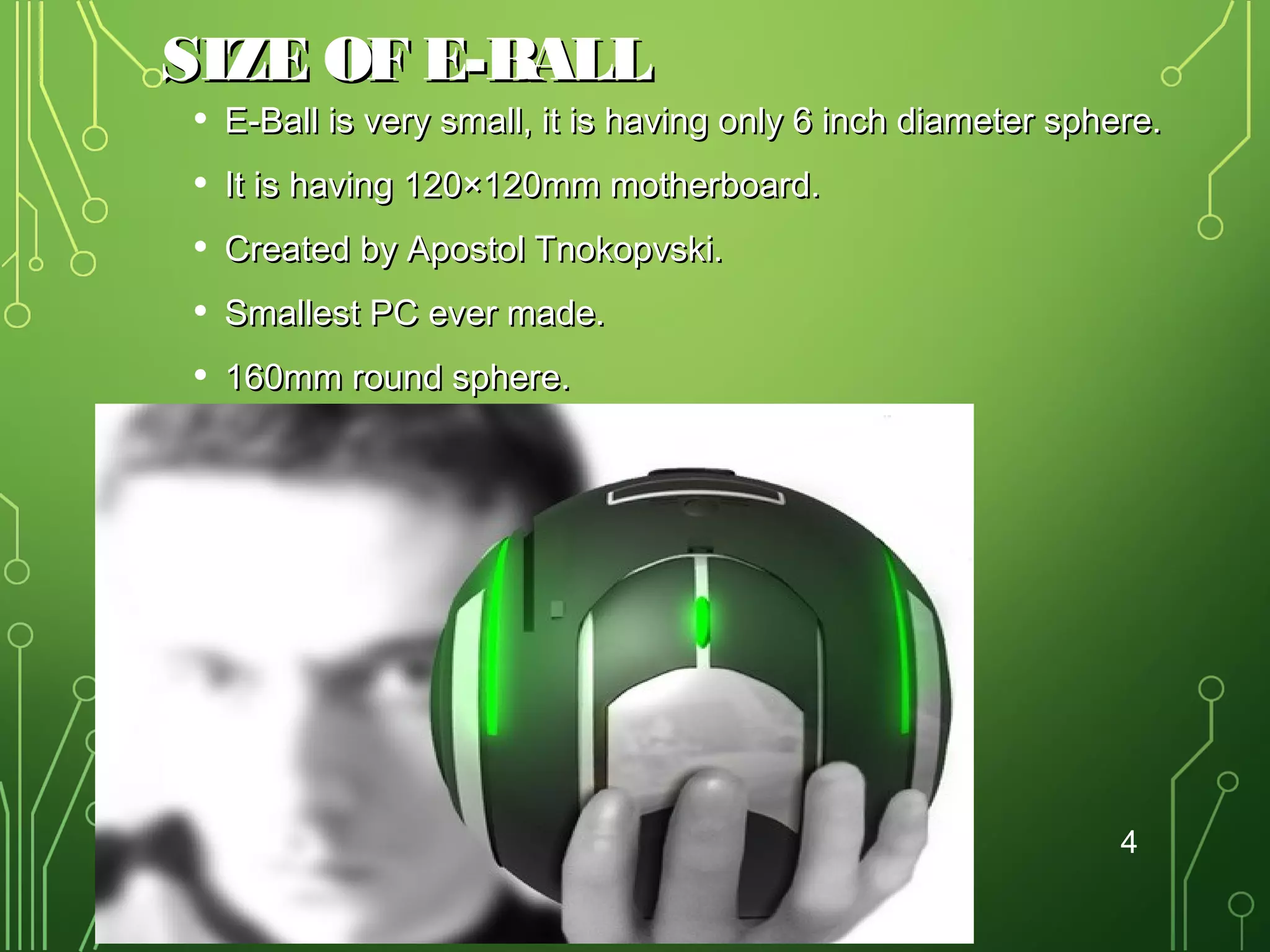 SIZE OF E-BALL
•
•
•
•
•

E-Ball is very small, it is having only 6 inch diameter sphere.
It is having 120×120mm motherboard.
Created by Apostol Tnokopvski.
Smallest PC ever made.
160mm round sphere.

4

 