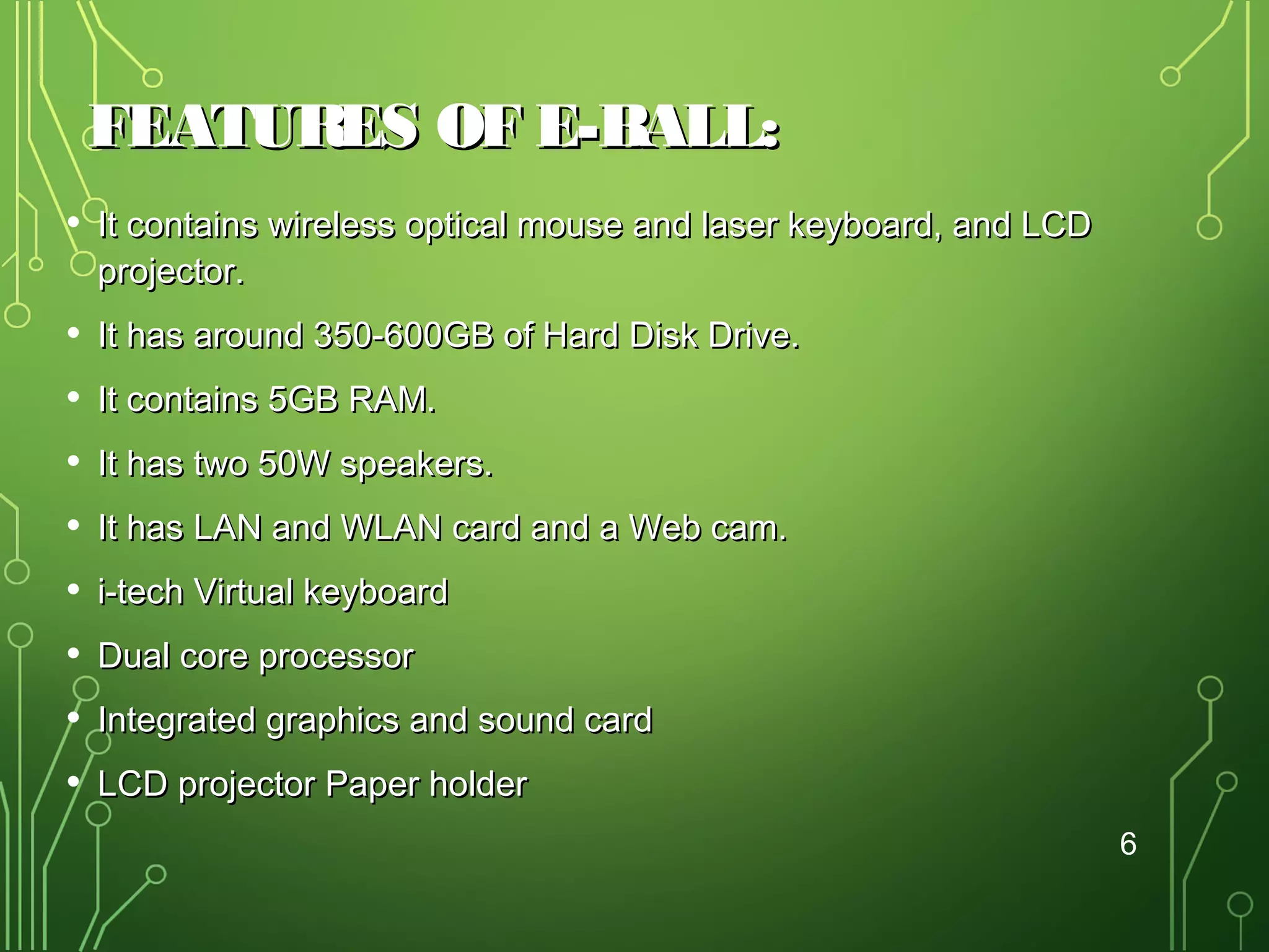 FEATURES OF E-BALL:
•

It contains wireless optical mouse and laser keyboard, and LCD
projector.

•
•
•
•
•
•
•
•

It has around 350-600GB of Hard Disk Drive.
It contains 5GB RAM.
It has two 50W speakers.
It has LAN and WLAN card and a Web cam.
i-tech Virtual keyboard
Dual core processor
Integrated graphics and sound card
LCD projector Paper holder
6

 