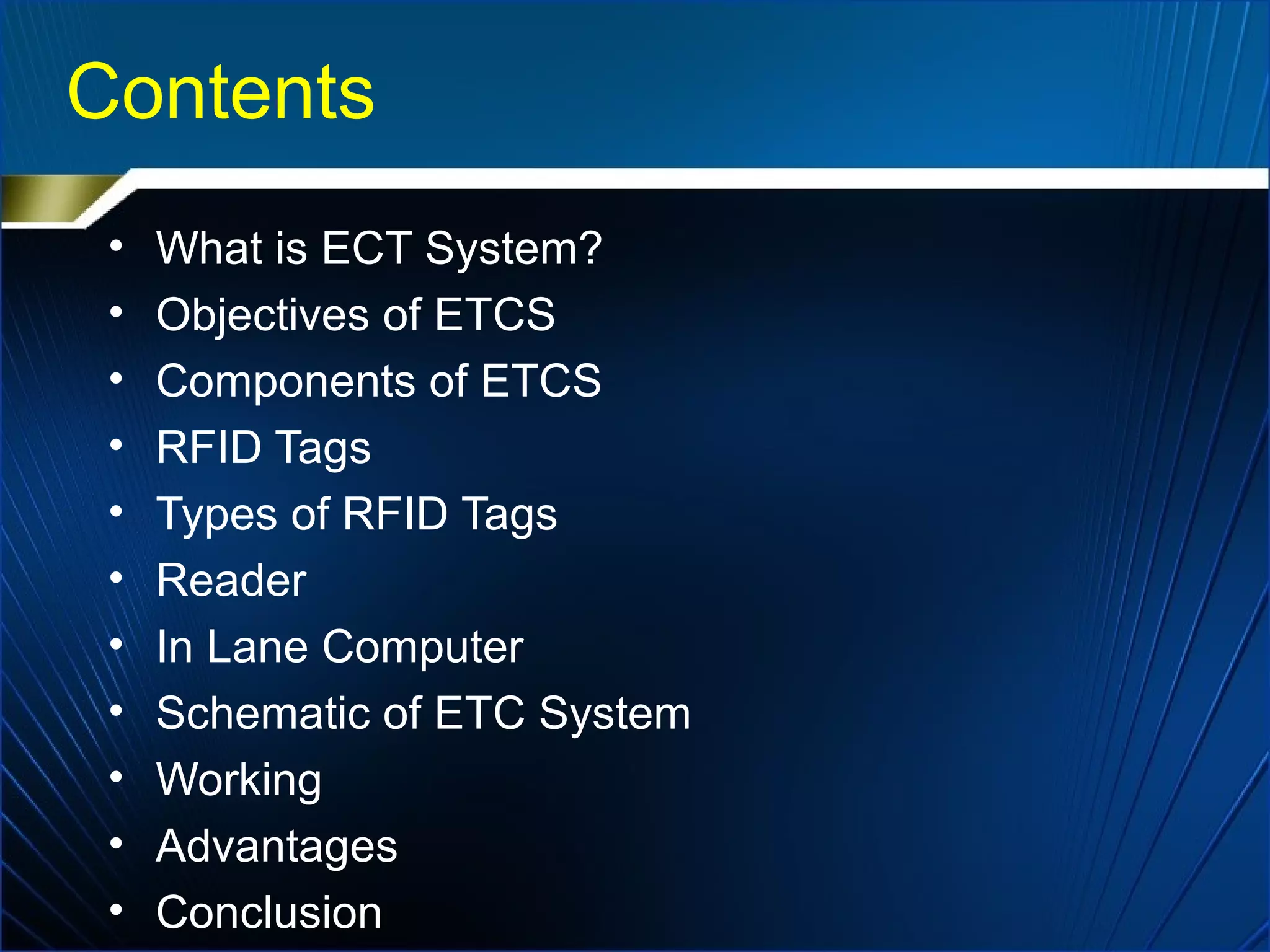Contents
• What is ECT System?
• Objectives of ETCS
• Components of ETCS
• RFID Tags
• Types of RFID Tags
• Reader
• In Lane Computer
• Schematic of ETC System
• Working
• Advantages
• Conclusion
 