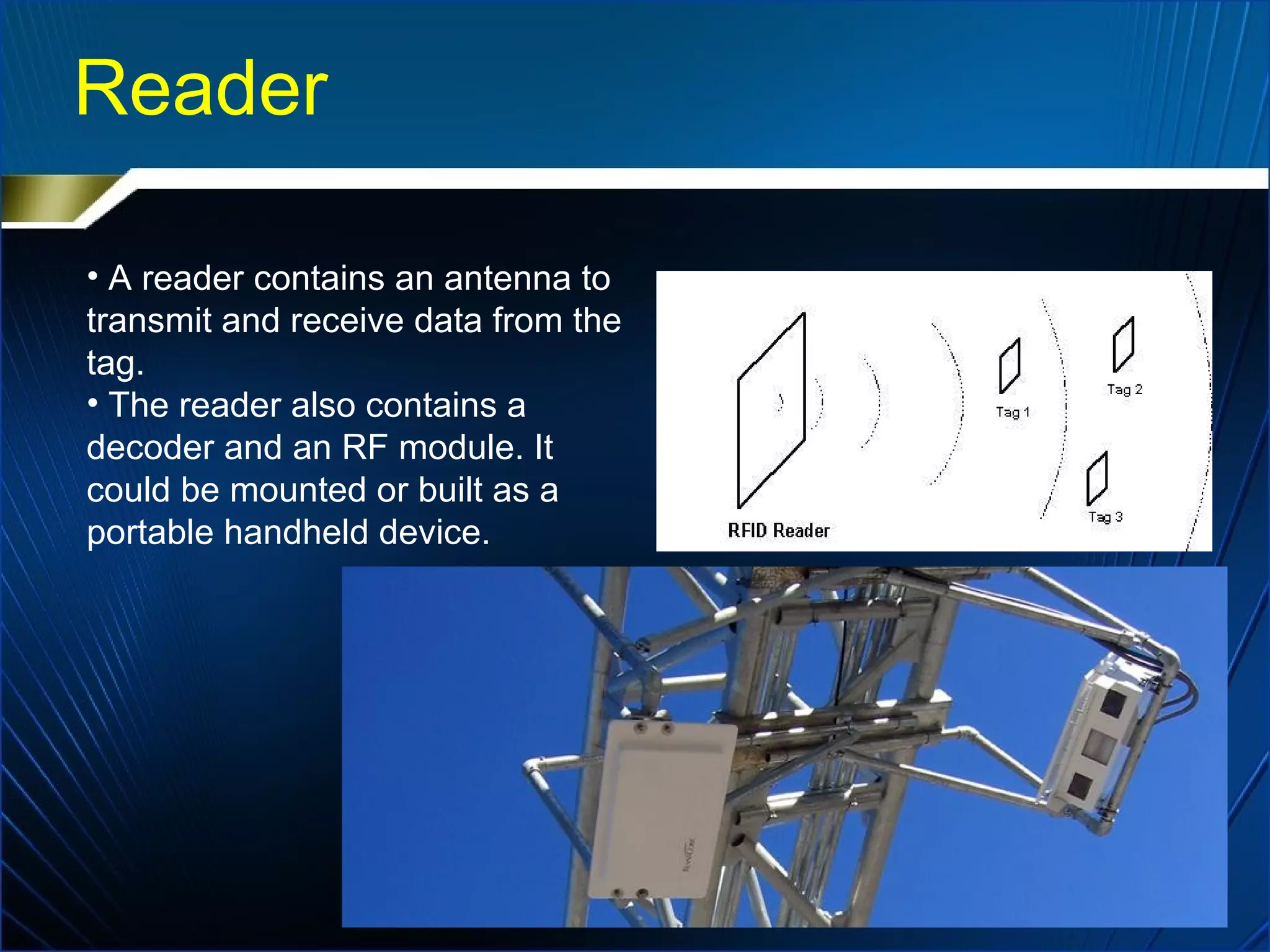 Reader
• A reader contains an antenna to
transmit and receive data from the
tag.
• The reader also contains a
decoder and an RF module. It
could be mounted or built as a
portable handheld device.
 