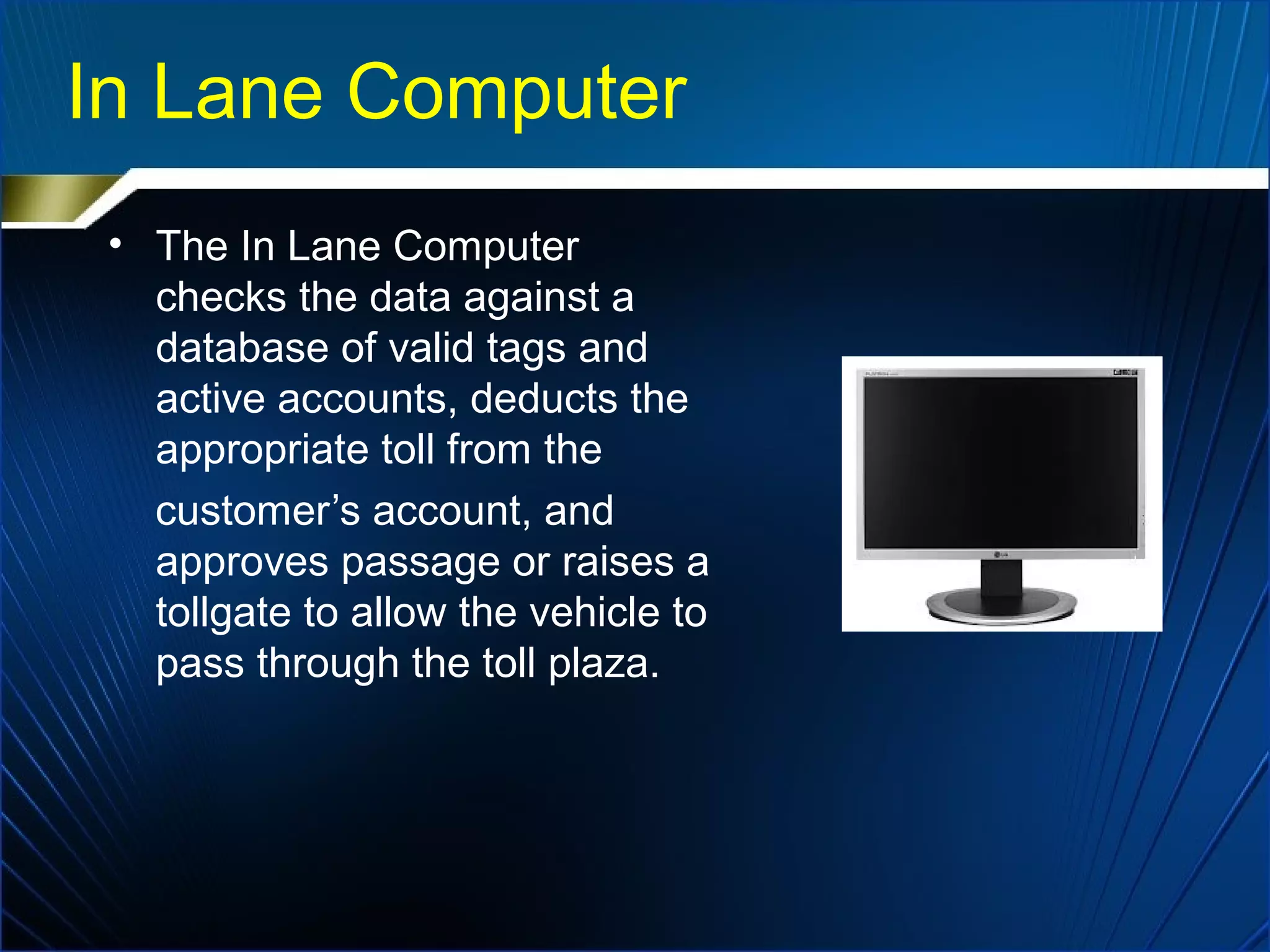 In Lane Computer
• The In Lane Computer
checks the data against a
database of valid tags and
active accounts, deducts the
appropriate toll from the
customer’s account, and
approves passage or raises a
tollgate to allow the vehicle to
pass through the toll plaza.
 
