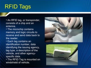 RFID Tags
• An RFID tag, or transponder,
consists of a chip and an
antenna.
• The microchip contains
memory and logic circuits to
receive and send data back to
the reader.
• Each tag contains an
identification number, data
identifying the issuing agency,
tag type, a description of the
vehicle, and other agency-
specific data.
• The RFID Tag is mounted on
windshield of vehicle.
 