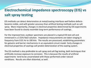 Electrochemical impedance spectroscopy (EIS) vs
salt spray testing
EIS methods can detect deterioration at metal/coating interfaces well before defects
become visible, and with greater accuracy than artificial testing methods such as salt
spray. More importantly, changes in electrical properties determined by EIS experiments
have been found to closely resemble long-term performance of coatings.
For the improved test, outdoor specimens are placed in a typical EIS test cell and
immersed in a 3.55% NaCl solution. Impedance measurements are taken ranging in
frequency from 0.01 Hz to 100 kHz. The results are processed, establishing parameters
for galvanic and barrier mechanisms in an equivalent-circuit model Early changes in
electrical properties of coatings will predict deterioration of the coating system.
The EIS method is also preferable to salt spray and salt fog testing, both techniques that
artificially increase exposure to corrosion. This is because the results of artificial
experiments tend to be uncorrelated with those performed under natural
conditions. Results are often distorted, as well.
 