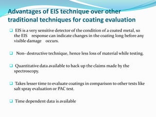 Advantages of EIS technique over other
traditional techniques for coating evaluation
 EIS is a very sensitive detector of the condition of a coated metal, so
the EIS response can indicate changes in the coating long before any
visible damage occurs.
 Non- destructive technique, hence less loss of material while testing.
 Quantitative data available to back up the claims made by the
spectroscopy.
 Takes lesser time to evaluate coatings in comparison to other tests like
salt spray evaluation or PAC test.
 Time dependent data is available
 