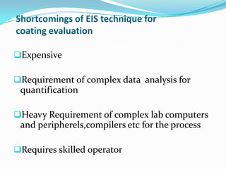 Shortcomings of EIS technique for
coating evaluation
Expensive
Requirement of complex data analysis for
quantification
Heavy Requirement of complex lab computers
and peripherels,compilers etc for the process
Requires skilled operator
 