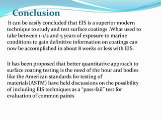 It can be easily concluded that EIS is a superior modern
technique to study and test surface coatings .What used to
take between 1-1/2 and 5 years of exposure to marine
conditions to gain definitive information on coatings can
now be accomplished in about 8 weeks or less with EIS.
It has been proposed that better quantitative approach to
surface coating testing is the need of the hour and bodies
like the American standards for testing of
materials(ASTM) have held discussions on the possibility
of including EIS techniques as a “pass-fail” test for
evaluation of common paints
Conclusion
 