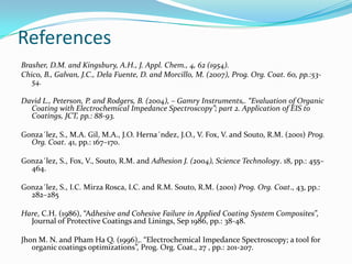 References
Brasher, D.M. and Kingsbury, A.H., J. Appl. Chem., 4, 62 (1954).
Chico, B., Galvan, J.C., Dela Fuente, D. and Morcillo, M. (2007), Prog. Org. Coat. 60, pp.:53-
54.
David L., Peterson, P. and Rodgers, B. (2004), – Gamry Instruments,. “Evaluation of Organic
Coating with Electrochemical Impedance Spectroscopy”; part 2. Application of EIS to
Coatings, JCT, pp.: 88-93.
Gonza´lez, S., M.A. Gil, M.A., J.O. Herna´ndez, J.O., V. Fox, V. and Souto, R.M. (2001) Prog.
Org. Coat. 41, pp.: 167–170.
Gonza´lez, S., Fox, V., Souto, R.M. and Adhesion J. (2004), Science Technology. 18, pp.: 455–
464.
Gonza´lez, S., I.C. Mirza Rosca, I.C. and R.M. Souto, R.M. (2001) Prog. Org. Coat., 43, pp.:
282–285
Hare, C.H. (1986), “Adhesive and Cohesive Failure in Applied Coating System Composites”,
Journal of Protective Coatings and Linings, Sep 1986, pp.: 38-48.
Jhon M. N. and Pham Ha Q. (1996),. “Electrochemical Impedance Spectroscopy; a tool for
organic coatings optimizations”, Prog. Org. Coat., 27 , pp.: 201-207.
 