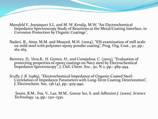Mansfeld F., Jeanjaquet S.L. and M. W. Kendig, M.W. “An Electrochemical
Impedance Spectroscopy Study of Reactions at the Metal/Coating Interface, in
Corrosion Protection by Organic Coatings".
Naderi, R., Attar, M.M. and Moayed, M.H. (2004), “EIS examination of mill scale
on mild steel with polyester-epoxy powder coating”, Prog. Org. Coat., 50, pp.:
162-165.
Ramirez, D., Vera,R., H. Gomez, H., and Conajahua, C. (2005), “Evaluation of
protecting properties of epoxy coatings on Navy steel by Electrochemical
Impedance Spectroscopy”, J. Chil. Chem. Soc., 50, N 2, pp.: 489-494.
Scully, J. R. (1989), “Electrochemical Impedance of Organic-Coated Steel:
Correlation of Impedance Parameters with Long-Term Coating Deterioration”,
J. Electrochem. Soc. 136 (4), pp.: 979-990.
Souto, R.M., Fox, V., Laz, M.M., Gonza´lez, S. and Adhesion J. (2000), Science
Technology. 14, pp.: 1321–1330.
 
