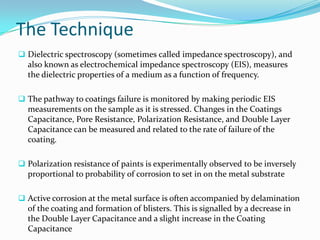 The Technique
 Dielectric spectroscopy (sometimes called impedance spectroscopy), and
also known as electrochemical impedance spectroscopy (EIS), measures
the dielectric properties of a medium as a function of frequency.
 The pathway to coatings failure is monitored by making periodic EIS
measurements on the sample as it is stressed. Changes in the Coatings
Capacitance, Pore Resistance, Polarization Resistance, and Double Layer
Capacitance can be measured and related to the rate of failure of the
coating.
 Polarization resistance of paints is experimentally observed to be inversely
proportional to probability of corrosion to set in on the metal substrate
 Active corrosion at the metal surface is often accompanied by delamination
of the coating and formation of blisters. This is signalled by a decrease in
the Double Layer Capacitance and a slight increase in the Coating
Capacitance
 