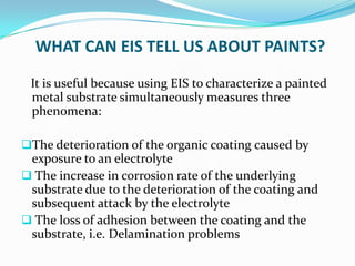 WHAT CAN EIS TELL US ABOUT PAINTS?
It is useful because using EIS to characterize a painted
metal substrate simultaneously measures three
phenomena:
The deterioration of the organic coating caused by
exposure to an electrolyte
 The increase in corrosion rate of the underlying
substrate due to the deterioration of the coating and
subsequent attack by the electrolyte
 The loss of adhesion between the coating and the
substrate, i.e. Delamination problems
 