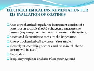 ELECTROCHEMICAL INSTRUMENTATION FOR
EIS EVALUATION OF COATINGS
An electrochemical impedance instrument consists of a
potentiostat to apply the AC voltage and measure the
current(key component to measure current in the system)
Associated electronics to measure the impedance
An electrochemical cell to contain the sample.
Electrolyte(resembling service conditions in which the
coating will be used)
Electrodes
Frequency response analyzer (Computer system)
 