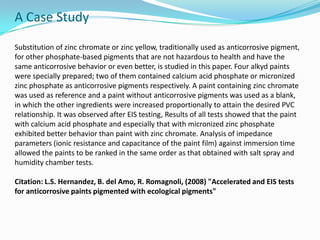 A Case Study
Substitution of zinc chromate or zinc yellow, traditionally used as anticorrosive pigment,
for other phosphate-based pigments that are not hazardous to health and have the
same anticorrosive behavior or even better, is studied in this paper. Four alkyd paints
were specially prepared; two of them contained calcium acid phosphate or micronized
zinc phosphate as anticorrosive pigments respectively. A paint containing zinc chromate
was used as reference and a paint without anticorrosive pigments was used as a blank,
in which the other ingredients were increased proportionally to attain the desired PVC
relationship. It was observed after EIS testing, Results of all tests showed that the paint
with calcium acid phosphate and especially that with micronized zinc phosphate
exhibited better behavior than paint with zinc chromate. Analysis of impedance
parameters (ionic resistance and capacitance of the paint film) against immersion time
allowed the paints to be ranked in the same order as that obtained with salt spray and
humidity chamber tests.
Citation: L.S. Hernandez, B. del Amo, R. Romagnoli, (2008) "Accelerated and EIS tests
for anticorrosive paints pigmented with ecological pigments"
 
