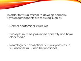 In order for visual system to develop normally,
several components are required such as
• Normal anatomical structures
• Two eyes must be positioned correctly and have
clear media.
• Neurological connections of visual pathway to
visual cortex must also be functional.
 
