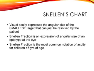 SNELLEN’S CHART
• Visual acuity expresses the angular size of the
SMALLEST target that can just be resolved by the
patient
• Snellen Fraction is an expression of angular size of an
optotype at the eye
• Snellen Fraction is the most common notation of acuity
for children >5 yrs of age
 