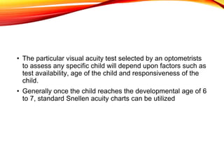 • The particular visual acuity test selected by an optometrists
to assess any specific child will depend upon factors such as
test availability, age of the child and responsiveness of the
child.
• Generally once the child reaches the developmental age of 6
to 7, standard Snellen acuity charts can be utilized
 
