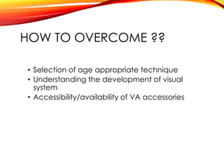 HOW TO OVERCOME ??
• Selection of age appropriate technique
• Understanding the development of visual
system
• Accessibility/availability of VA accessories
 