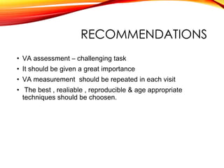 RECOMMENDATIONS
• VA assessment – challenging task
• It should be given a great importance
• VA measurement should be repeated in each visit
• The best , realiable , reproducible & age appropriate
techniques should be choosen.
 