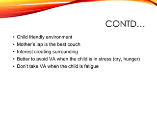 CONTD…
• Child friendly environment
• Mother’s lap is the best couch
• Interest creating surrounding
• Better to avoid VA when the child is in stress (cry, hunger)
• Don’t take VA when the child is fatigue
 