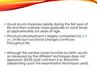 • Visual acuity improves rapidly during the first year of
life and then matures more gradually to adult levels
at approximately 5-6 years of age.
• Structural development is largely completed by 2-3
yrs. of life but functional changes continues
throughout life.
• Although the central cones function by birth, acuity
as measured by the different techniques does not
approach 20/20 (6/6) until from 6 to 30months
(depending upon the examination technique used).
 