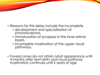 • Reasons for this delay include the incomplete
• development and specialization of
photoreceptors,
• immaturation of synapses in the inner retinal
layers,
• Incomplete myelination of the upper visual
pathways.
• Foveal cones do not attain adult appearance until
4 months after term birth, and visual pathway
myelination continues until 2 years of age
 