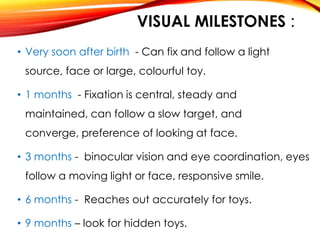 VISUAL MILESTONES :
• Very soon after birth - Can fix and follow a light
source, face or large, colourful toy.
• 1 months - Fixation is central, steady and
maintained, can follow a slow target, and
converge, preference of looking at face.
• 3 months - binocular vision and eye coordination, eyes
follow a moving light or face, responsive smile.
• 6 months - Reaches out accurately for toys.
• 9 months – look for hidden toys.
 