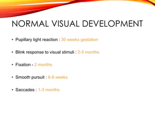 NORMAL VISUAL DEVELOPMENT
• Pupillary light reaction : 30 weeks gestation
• Blink response to visual stimuli : 2-5 months
• Fixation - 2 months
• Smooth pursuit : 6-8 weeks
• Saccades : 1-3 months
 