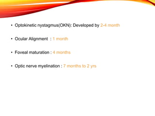 • Optokinetic nystagmus(OKN): Developed by 2-4 month
• Ocular Alignment : 1 month
• Foveal maturation : 4 months
• Optic nerve myelination : 7 months to 2 yrs
 