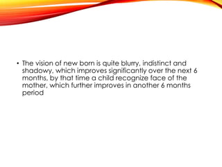 • The vision of new born is quite blurry, indistinct and
shadowy, which improves significantly over the next 6
months, by that time a child recognize face of the
mother, which further improves in another 6 months
period
 