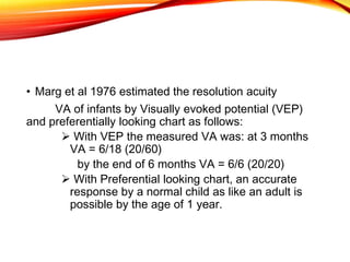 • Marg et al 1976 estimated the resolution acuity
VA of infants by Visually evoked potential (VEP)
and preferentially looking chart as follows:
 With VEP the measured VA was: at 3 months
VA = 6/18 (20/60)
by the end of 6 months VA = 6/6 (20/20)
 With Preferential looking chart, an accurate
response by a normal child as like an adult is
possible by the age of 1 year.
 