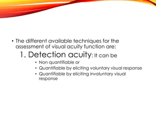 • The different available techniques for the
assessment of visual acuity function are:
1. Detection acuity: It can be
• Non quantifiable or
• Quantifiable by eliciting voluntary visual response
• Quantifiable by eliciting involuntary visual
response
 