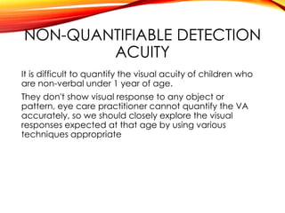 NON-QUANTIFIABLE DETECTION
ACUITY
It is difficult to quantify the visual acuity of children who
are non-verbal under 1 year of age.
They don't show visual response to any object or
pattern, eye care practitioner cannot quantify the VA
accurately, so we should closely explore the visual
responses expected at that age by using various
techniques appropriate
 