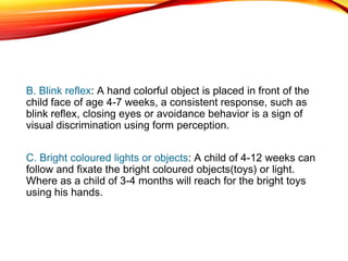 B. Blink reflex: A hand colorful object is placed in front of the
child face of age 4-7 weeks, a consistent response, such as
blink reflex, closing eyes or avoidance behavior is a sign of
visual discrimination using form perception.
C. Bright coloured lights or objects: A child of 4-12 weeks can
follow and fixate the bright coloured objects(toys) or light.
Where as a child of 3-4 months will reach for the bright toys
using his hands.
 