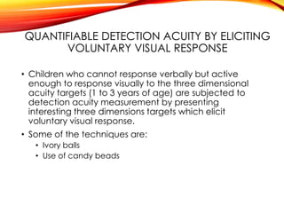 QUANTIFIABLE DETECTION ACUITY BY ELICITING
VOLUNTARY VISUAL RESPONSE
• Children who cannot response verbally but active
enough to response visually to the three dimensional
acuity targets (1 to 3 years of age) are subjected to
detection acuity measurement by presenting
interesting three dimensions targets which elicit
voluntary visual response.
• Some of the techniques are:
• Ivory balls
• Use of candy beads
 