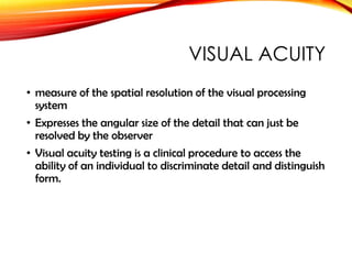 VISUAL ACUITY
• measure of the spatial resolution of the visual processing
system
• Expresses the angular size of the detail that can just be
resolved by the observer
• Visual acuity testing is a clinical procedure to access the
ability of an individual to discriminate detail and distinguish
form.
 