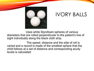 IVORY BALLS
Uses white Styrofoam spheres of various
diameters that are rolled perpendicular to the patient’s line of
sight individually along the black cloth strip.
The speed, distance and the side of roll is
varied and a record is made of the smallest sphere that the
child follows at a set of distance and corresponding acuity
levels is calculated
 