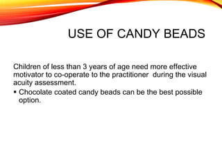 USE OF CANDY BEADS
Children of less than 3 years of age need more effective
motivator to co-operate to the practitioner during the visual
acuity assessment.
 Chocolate coated candy beads can be the best possible
option.
 