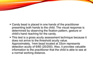  Candy bead is placed in one hands of the practitioner
presenting both hands to the child. The visual response is
determined by observing the fixation pattern, gesture or
child’s hand reaching for the candy.
 This test is a gross acuity assessment technique because it
does not arrive to the threshold acuity value.
Approximately, 1mm bead located at 33cm represents
detection acuity of 6/60 (20/200). Also, it provides valuable
information to the practitioner that the child is able to see at
a normal working distance.
 