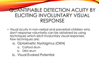 QUANTIFIABLE DETECTION ACUITY BY
ELICITING INVOLUNTARY VISUAL
RESPONSE
• Visual acuity in non-verbal and preverbal children who
don't response voluntarily can be obtained by using
techniques which elicit involuntary visual responses.
Few techniques are:
a. Optokinetic Nystagmus (OKN)
a. Catford drum
b. OKN drum
b. Visual Evoked Potential
 