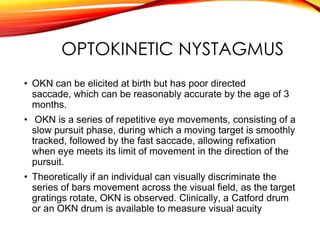 OPTOKINETIC NYSTAGMUS
• OKN can be elicited at birth but has poor directed
saccade, which can be reasonably accurate by the age of 3
months.
• OKN is a series of repetitive eye movements, consisting of a
slow pursuit phase, during which a moving target is smoothly
tracked, followed by the fast saccade, allowing refixation
when eye meets its limit of movement in the direction of the
pursuit.
• Theoretically if an individual can visually discriminate the
series of bars movement across the visual field, as the target
gratings rotate, OKN is observed. Clinically, a Catford drum
or an OKN drum is available to measure visual acuity
 