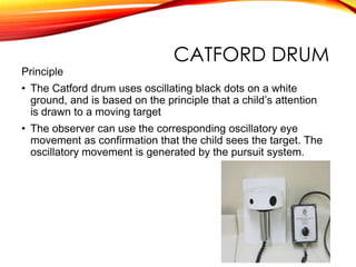 CATFORD DRUM
Principle
• The Catford drum uses oscillating black dots on a white
ground, and is based on the principle that a child’s attention
is drawn to a moving target
• The observer can use the corresponding oscillatory eye
movement as confirmation that the child sees the target. The
oscillatory movement is generated by the pursuit system.
 