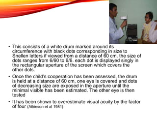 • This consists of a white drum marked around its
circumference with black dots corresponding in size to
Snellen letters if viewed from a distance of 60 cm. the size of
dots ranges from 6/60 to 6/6. each dot is displayed singly in
the rectangular aperture of the screen which covers the
other dots.
• Once the child’s cooperation has been assessed, the drum
is held at a distance of 60 cm, one eye is covered and dots
of decreasing size are exposed in the aperture until the
minimal visible has been estimated. The other eye is then
tested
• It has been shown to overestimate visual acuity by the factor
of four (Atkinson et al 1981)
 