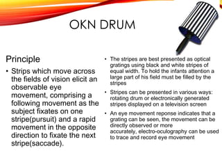 OKN DRUM
Principle
• Strips which move across
the fields of vision elicit an
observable eye
movement, comprising a
following movement as the
subject fixates on one
stripe(pursuit) and a rapid
movement in the opposite
direction to fixate the next
stripe(saccade).
• The stripes are best presented as optical
gratings using black and white stripes of
equal width. To hold the infants attention a
large part of his field must be filled by the
stripes
• Stripes can be presented in various ways:
rotating drum or electronically generated
stripes displayed on a television screen
• An eye movement reponse indicates that a
grating can be seen, the movement can be
directly observed or more
accurately, electro-oculography can be used
to trace and record eye movement
 