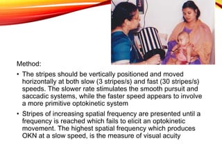 Method:
• The stripes should be vertically positioned and moved
horizontally at both slow (3 stripes/s) and fast (30 stripes/s)
speeds. The slower rate stimulates the smooth pursuit and
saccadic systems, while the faster speed appears to involve
a more primitive optokinetic system
• Stripes of increasing spatial frequency are presented until a
frequency is reached which fails to elicit an optokinetic
movement. The highest spatial frequency which produces
OKN at a slow speed, is the measure of visual acuity
 