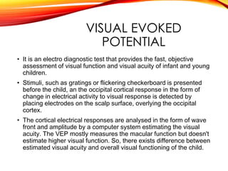 VISUAL EVOKED
POTENTIAL
• It is an electro diagnostic test that provides the fast, objective
assessment of visual function and visual acuity of infant and young
children.
• Stimuli, such as gratings or flickering checkerboard is presented
before the child, an the occipital cortical response in the form of
change in electrical activity to visual response is detected by
placing electrodes on the scalp surface, overlying the occipital
cortex.
• The cortical electrical responses are analysed in the form of wave
front and amplitude by a computer system estimating the visual
acuity. The VEP mostly measures the macular function but doesn't
estimate higher visual function. So, there exists difference between
estimated visual acuity and overall visual functioning of the child.
 