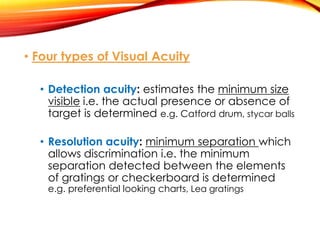 • Four types of Visual Acuity
• Detection acuity: estimates the minimum size
visible i.e. the actual presence or absence of
target is determined e.g. Catford drum, stycar balls
• Resolution acuity: minimum separation which
allows discrimination i.e. the minimum
separation detected between the elements
of gratings or checkerboard is determined
e.g. preferential looking charts, Lea gratings
 