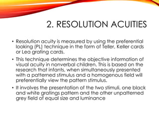 2. RESOLUTION ACUITIES
• Resolution acuity is measured by using the preferential
looking (PL) technique in the form of Teller, Keller cards
or Lea grating cards.
• This technique determines the objective information of
visual acuity in nonverbal children. This is based on the
research that infants, when simultaneously presented
with a patterned stimulus and a homogenous field will
preferentially view the pattern stimulus.
• It involves the presentation of the two stimuli, one black
and white gratings pattern and the other unpatterned
grey field of equal size and luminance
 