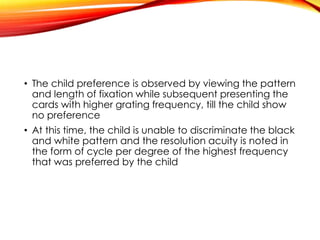 • The child preference is observed by viewing the pattern
and length of fixation while subsequent presenting the
cards with higher grating frequency, till the child show
no preference
• At this time, the child is unable to discriminate the black
and white pattern and the resolution acuity is noted in
the form of cycle per degree of the highest frequency
that was preferred by the child
 